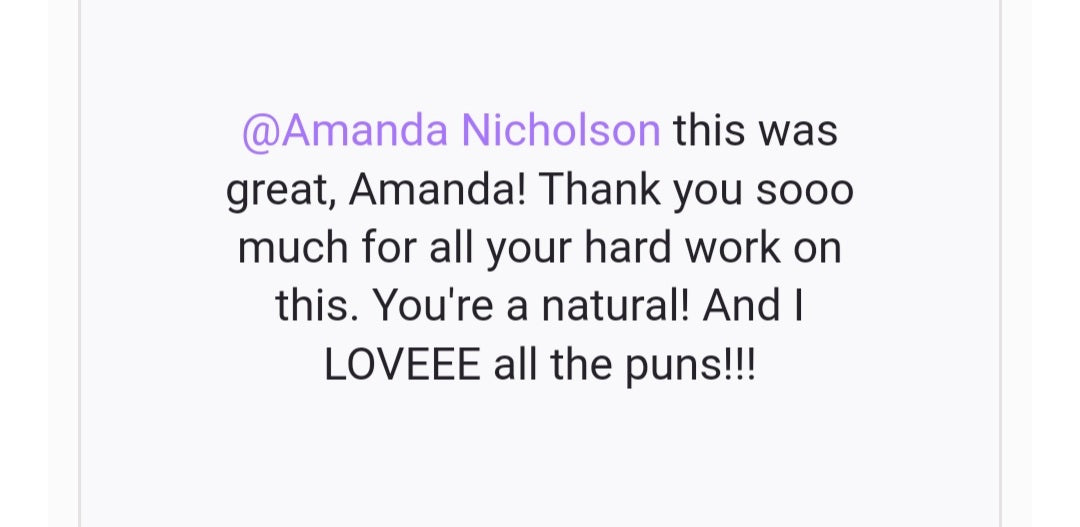 Testimonial: This was great, Amanda! Thank you sooo much for all your hard work on this. You're a natural! And I LOOVEEE all the puns!