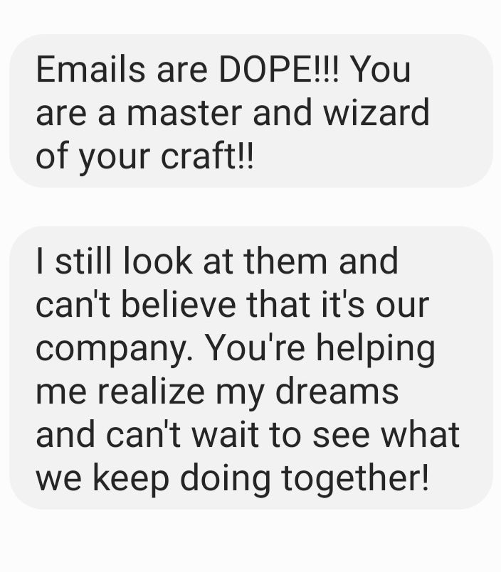 Testimonial: Emails are DOPE!!! You are a master and wizard of your craft!! I still look at them and can't believe that it's our comapny. You're helping me realize my dreams and can't wait to see what we keep doing together!